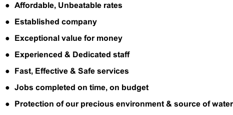 Affordable, Unbeatable rates  Established company  Exceptional value for money  Experienced & Dedicated staff  Fast, Effective & Safe services  Jobs completed on time, on budget  Protection of our precious environment & source of water
